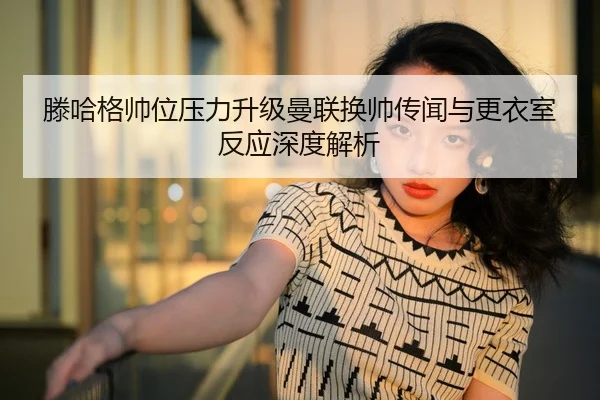滕哈格帅位压力升级曼联换帅传闻与更衣室反应深度解析