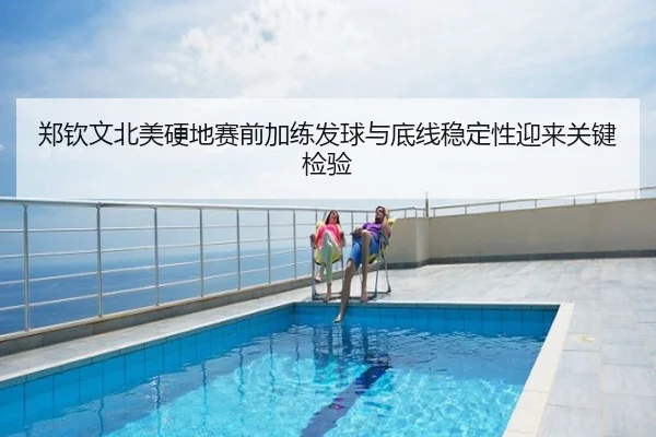 郑钦文北美硬地赛前加练发球与底线稳定性迎来关键检验