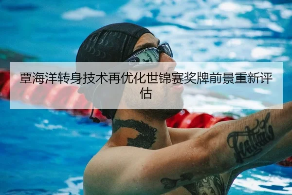 覃海洋转身技术再优化世锦赛奖牌前景重新评估