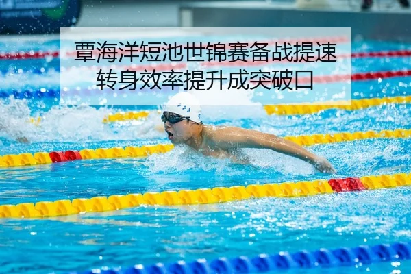 覃海洋短池世锦赛备战提速 转身效率提升成突破口