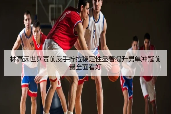 林高远世乒赛前反手拧拉稳定性显著提升男单冲冠前景全面看好